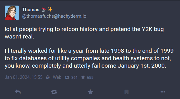 lol at people trying to retcon history and pretend the Y2K bug wasn’t real. I literally worked for like a year from late 1998 to the end of 1999 to fix databases of utility companies and health systems to not, you know, completely and utterly fail come January 1st, 2000.